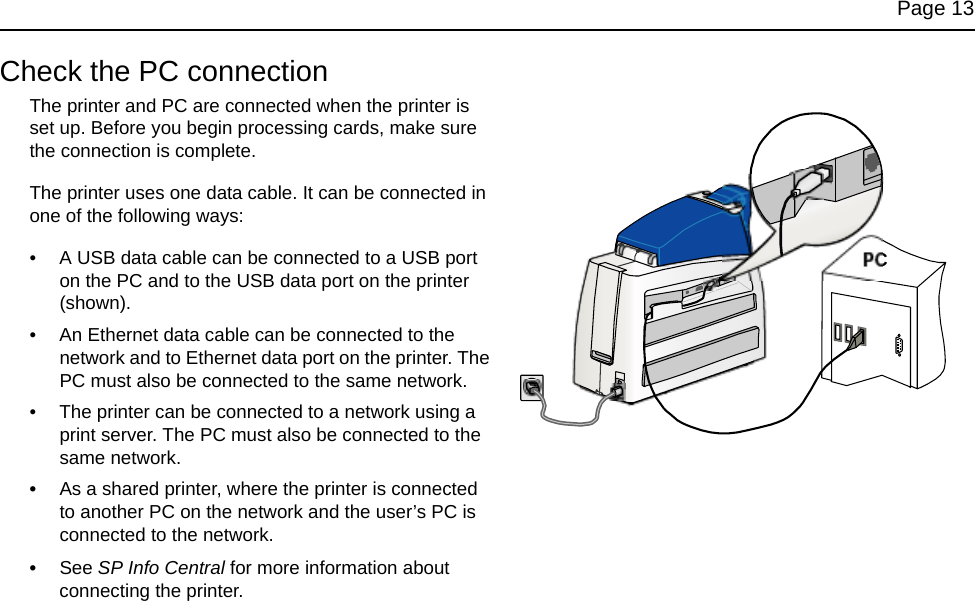 Page 13Check the PC connectionThe printer and PC are connected when the printer is set up. Before you begin processing cards, make sure the connection is complete.The printer uses one data cable. It can be connected in one of the following ways: • A USB data cable can be connected to a USB port on the PC and to the USB data port on the printer (shown).• An Ethernet data cable can be connected to the network and to Ethernet data port on the printer. The PC must also be connected to the same network.• The printer can be connected to a network using a print server. The PC must also be connected to the same network.•As a shared printer, where the printer is connected to another PC on the network and the user’s PC is connected to the network. •See SP Info Central for more information about connecting the printer. PC