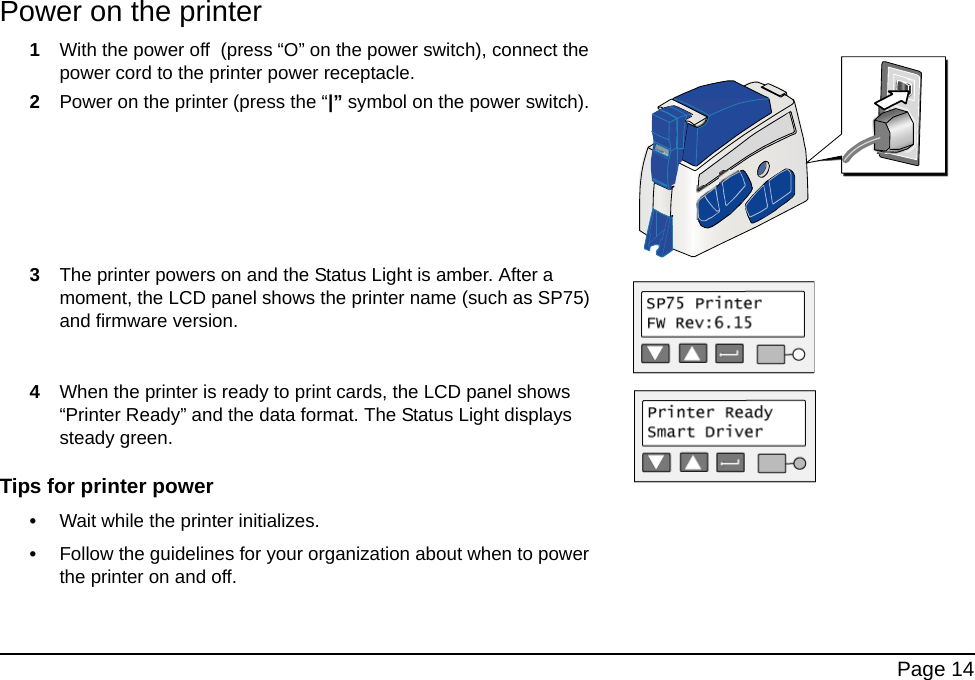  Page 14Power on the printer1With the power off  (press “O” on the power switch), connect the power cord to the printer power receptacle. 2Power on the printer (press the “|” symbol on the power switch).3The printer powers on and the Status Light is amber. After a moment, the LCD panel shows the printer name (such as SP75) and firmware version.4When the printer is ready to print cards, the LCD panel shows “Printer Ready” and the data format. The Status Light displays steady green.Tips for printer power•Wait while the printer initializes.•Follow the guidelines for your organization about when to power the printer on and off.