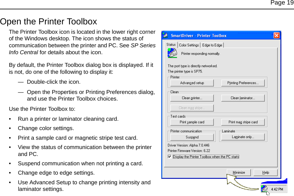 Page 19Open the Printer ToolboxThe Printer Toolbox icon is located in the lower right corner of the Windows desktop. The icon shows the status of communication between the printer and PC. See SP Series Info Central for details about the icon.By default, the Printer Toolbox dialog box is displayed. If it is not, do one of the following to display it:—  Double-click the icon. —  Open the Properties or Printing Preferences dialog, and use the Printer Toolbox choices.Use the Printer Toolbox to:• Run a printer or laminator cleaning card.• Change color settings.• Print a sample card or magnetic stripe test card.• View the status of communication between the printer and PC.• Suspend communication when not printing a card.• Change edge to edge settings.• Use Advanced Setup to change printing intensity and laminator settings.