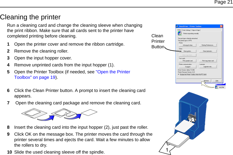 Page 21Cleaning the printerRun a cleaning card and change the cleaning sleeve when changing the print ribbon. Make sure that all cards sent to the printer have completed printing before cleaning. 1Open the printer cover and remove the ribbon cartridge.2Remove the cleaning roller.3Open the input hopper cover.4Remove unprinted cards from the input hopper (1).5Open the Printer Toolbox (if needed, see &quot;Open the Printer Toolbox&quot; on page 19).6Click the Clean Printer button. A prompt to insert the cleaning card appears.7 Open the cleaning card package and remove the cleaning card.8Insert the cleaning card into the input hopper (2), just past the roller. 9Click OK on the message box. The printer moves the card through the printer several times and ejects the card. Wait a few minutes to allow the rollers to dry.10 Slide the used cleaning sleeve off the spindle.Clean Printer Button