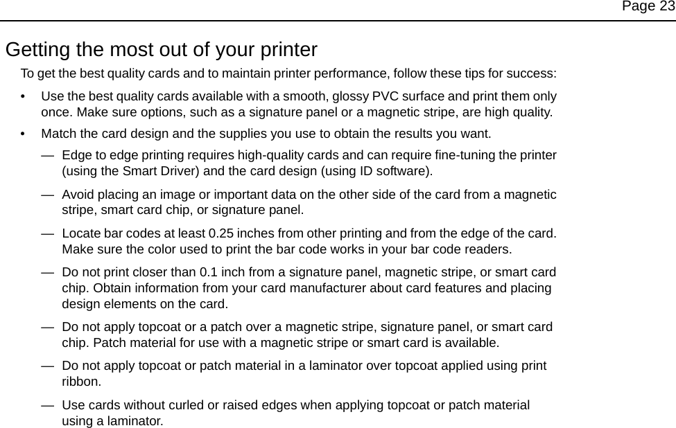 Page 23 Getting the most out of your printerTo get the best quality cards and to maintain printer performance, follow these tips for success: • Use the best quality cards available with a smooth, glossy PVC surface and print them only once. Make sure options, such as a signature panel or a magnetic stripe, are high quality.• Match the card design and the supplies you use to obtain the results you want. —  Edge to edge printing requires high-quality cards and can require fine-tuning the printer (using the Smart Driver) and the card design (using ID software).—  Avoid placing an image or important data on the other side of the card from a magnetic stripe, smart card chip, or signature panel.—  Locate bar codes at least 0.25 inches from other printing and from the edge of the card. Make sure the color used to print the bar code works in your bar code readers.—  Do not print closer than 0.1 inch from a signature panel, magnetic stripe, or smart card chip. Obtain information from your card manufacturer about card features and placing design elements on the card.—  Do not apply topcoat or a patch over a magnetic stripe, signature panel, or smart card chip. Patch material for use with a magnetic stripe or smart card is available.—  Do not apply topcoat or patch material in a laminator over topcoat applied using print ribbon.—  Use cards without curled or raised edges when applying topcoat or patch material using a laminator.
