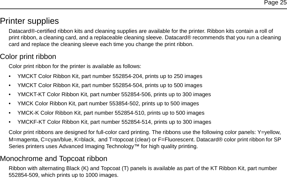 Page 25Printer suppliesDatacard®-certified ribbon kits and cleaning supplies are available for the printer. Ribbon kits contain a roll of print ribbon, a cleaning card, and a replaceable cleaning sleeve. Datacard® recommends that you run a cleaning card and replace the cleaning sleeve each time you change the print ribbon. Color print ribbonColor print ribbon for the printer is available as follows:• YMCKT Color Ribbon Kit, part number 552854-204, prints up to 250 images• YMCKT Color Ribbon Kit, part number 552854-504, prints up to 500 images• YMCKT-KT Color Ribbon Kit, part number 552854-506, prints up to 300 images• YMCK Color Ribbon Kit, part number 553854-502, prints up to 500 images• YMCK-K Color Ribbon Kit, part number 552854-510, prints up to 500 images• YMCKF-KT Color Ribbon Kit, part number 552854-514, prints up to 300 imagesColor print ribbons are designed for full-color card printing. The ribbons use the following color panels: Y=yellow, M=magenta, C=cyan/blue, K=black,  and T=topcoat (clear) or F=Fluorescent. Datacard® color print ribbon for SP Series printers uses Advanced Imaging Technology™ for high quality printing.Monochrome and Topcoat ribbonRibbon with alternating Black (K) and Topcoat (T) panels is available as part of the KT Ribbon Kit, part number 552854-509, which prints up to 1000 images.