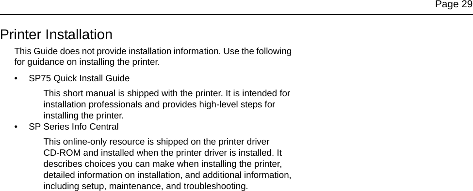 Page 29Printer InstallationThis Guide does not provide installation information. Use the following for guidance on installing the printer.• SP75 Quick Install GuideThis short manual is shipped with the printer. It is intended for installation professionals and provides high-level steps for installing the printer. • SP Series Info Central This online-only resource is shipped on the printer driver CD-ROM and installed when the printer driver is installed. It describes choices you can make when installing the printer, detailed information on installation, and additional information, including setup, maintenance, and troubleshooting.