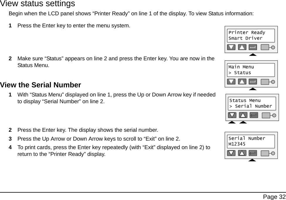 Page 32View status settingsBegin when the LCD panel shows “Printer Ready” on line 1 of the display. To view Status information:1Press the Enter key to enter the menu system. 2Make sure “Status” appears on line 2 and press the Enter key. You are now in the Status Menu. View the Serial Number1With “Status Menu” displayed on line 1, press the Up or Down Arrow key if needed to display “Serial Number” on line 2.2Press the Enter key. The display shows the serial number.3Press the Up Arrow or Down Arrow keys to scroll to “Exit” on line 2.4To print cards, press the Enter key repeatedly (with “Exit” displayed on line 2) to return to the “Printer Ready” display.