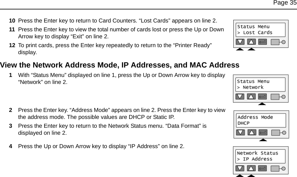 Page 3510 Press the Enter key to return to Card Counters. “Lost Cards” appears on line 2.11 Press the Enter key to view the total number of cards lost or press the Up or Down Arrow key to display “Exit” on line 2.12 To print cards, press the Enter key repeatedly to return to the “Printer Ready” display.View the Network Address Mode, IP Addresses, and MAC Address1With “Status Menu” displayed on line 1, press the Up or Down Arrow key to display “Network” on line 2.2Press the Enter key. “Address Mode” appears on line 2. Press the Enter key to view the address mode. The possible values are DHCP or Static IP.3Press the Enter key to return to the Network Status menu. “Data Format” is displayed on line 2.4Press the Up or Down Arrow key to display “IP Address” on line 2. 