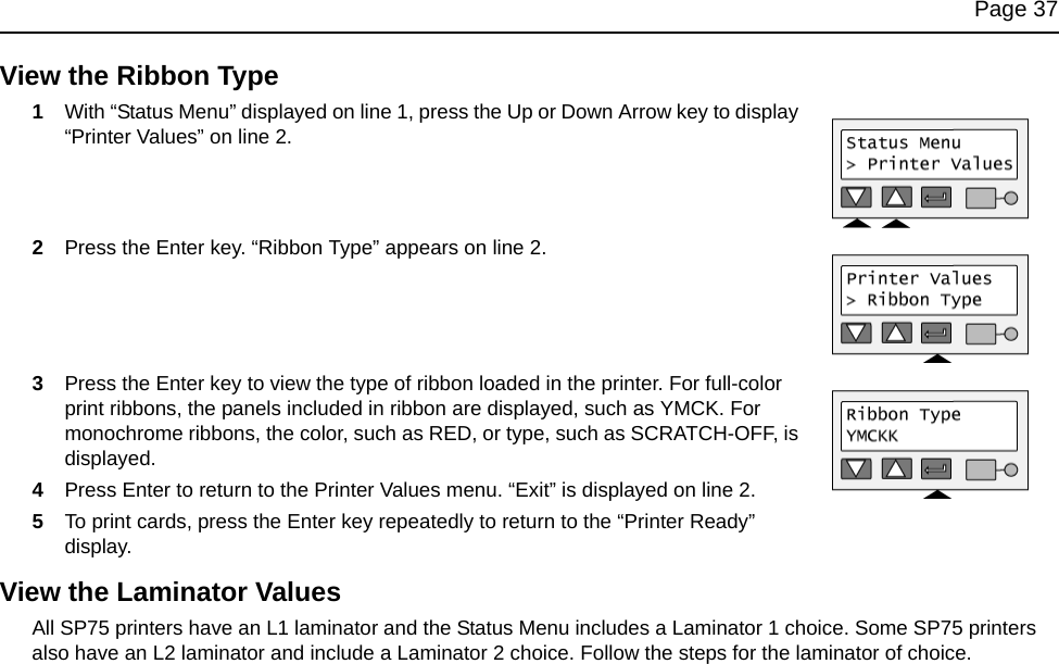 Page 37View the Ribbon Type1With “Status Menu” displayed on line 1, press the Up or Down Arrow key to display “Printer Values” on line 2.2Press the Enter key. “Ribbon Type” appears on line 2. 3Press the Enter key to view the type of ribbon loaded in the printer. For full-color print ribbons, the panels included in ribbon are displayed, such as YMCK. For monochrome ribbons, the color, such as RED, or type, such as SCRATCH-OFF, is displayed.4Press Enter to return to the Printer Values menu. “Exit” is displayed on line 2.5To print cards, press the Enter key repeatedly to return to the “Printer Ready” display.View the Laminator ValuesAll SP75 printers have an L1 laminator and the Status Menu includes a Laminator 1 choice. Some SP75 printers also have an L2 laminator and include a Laminator 2 choice. Follow the steps for the laminator of choice.