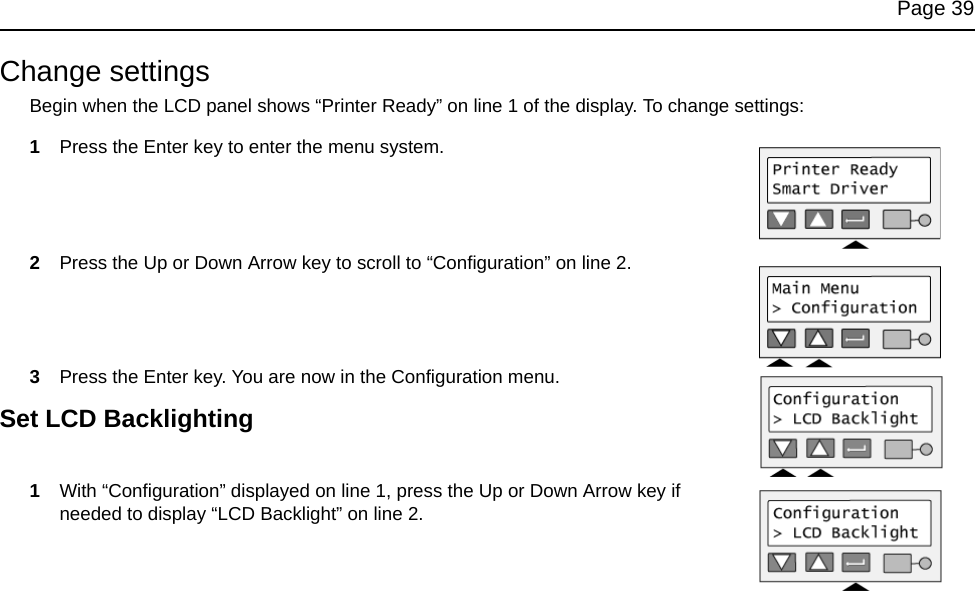 Page 39Change settingsBegin when the LCD panel shows “Printer Ready” on line 1 of the display. To change settings:1Press the Enter key to enter the menu system. 2Press the Up or Down Arrow key to scroll to “Configuration” on line 2. 3Press the Enter key. You are now in the Configuration menu. Set LCD Backlighting1With “Configuration” displayed on line 1, press the Up or Down Arrow key if needed to display “LCD Backlight” on line 2.
