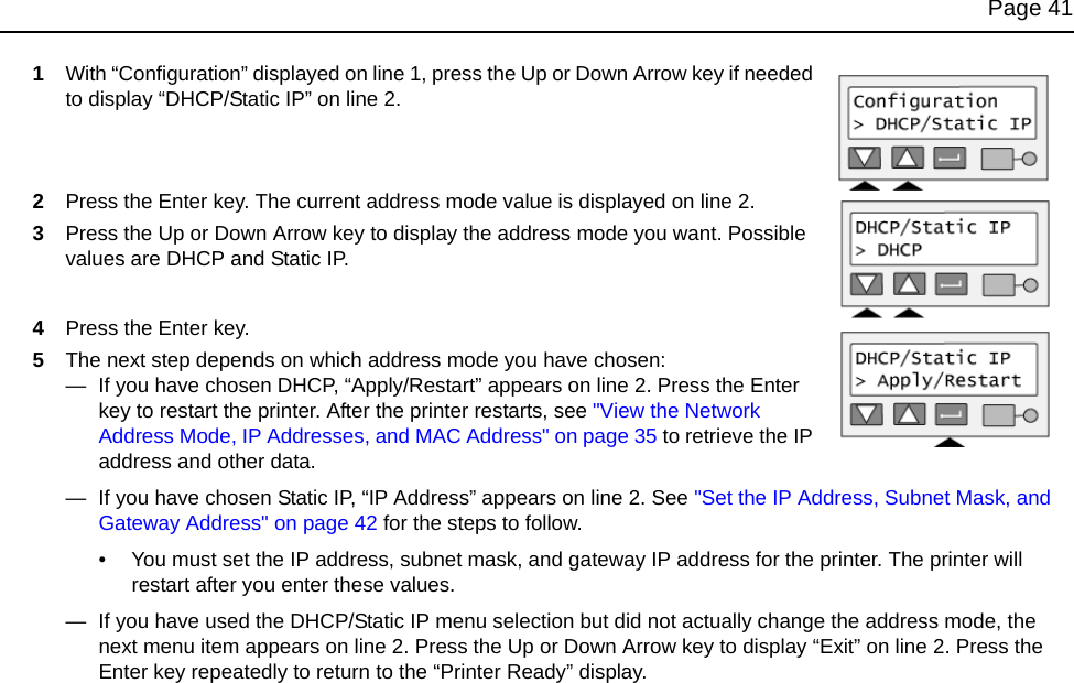 Page 411With “Configuration” displayed on line 1, press the Up or Down Arrow key if needed to display “DHCP/Static IP” on line 2.2Press the Enter key. The current address mode value is displayed on line 2.3Press the Up or Down Arrow key to display the address mode you want. Possible values are DHCP and Static IP.4Press the Enter key. 5The next step depends on which address mode you have chosen:—  If you have chosen DHCP, “Apply/Restart” appears on line 2. Press the Enter key to restart the printer. After the printer restarts, see &quot;View the Network Address Mode, IP Addresses, and MAC Address&quot; on page 35 to retrieve the IP address and other data.—  If you have chosen Static IP, “IP Address” appears on line 2. See &quot;Set the IP Address, Subnet Mask, and Gateway Address&quot; on page 42 for the steps to follow.• You must set the IP address, subnet mask, and gateway IP address for the printer. The printer will restart after you enter these values.—  If you have used the DHCP/Static IP menu selection but did not actually change the address mode, the next menu item appears on line 2. Press the Up or Down Arrow key to display “Exit” on line 2. Press the Enter key repeatedly to return to the “Printer Ready” display.