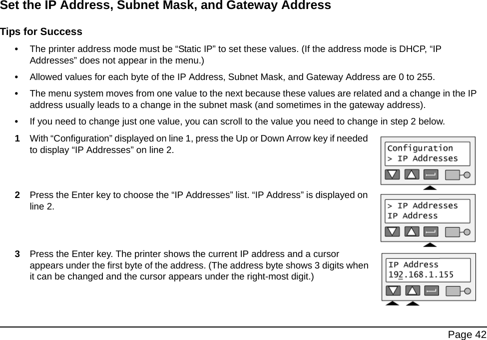  Page 42Set the IP Address, Subnet Mask, and Gateway AddressTips for Success•The printer address mode must be “Static IP” to set these values. (If the address mode is DHCP, “IP Addresses” does not appear in the menu.) •Allowed values for each byte of the IP Address, Subnet Mask, and Gateway Address are 0 to 255. •The menu system moves from one value to the next because these values are related and a change in the IP address usually leads to a change in the subnet mask (and sometimes in the gateway address).•If you need to change just one value, you can scroll to the value you need to change in step 2 below.1With “Configuration” displayed on line 1, press the Up or Down Arrow key if needed to display “IP Addresses” on line 2.2Press the Enter key to choose the “IP Addresses” list. “IP Address” is displayed on line 2. 3Press the Enter key. The printer shows the current IP address and a cursor appears under the first byte of the address. (The address byte shows 3 digits when it can be changed and the cursor appears under the right-most digit.)