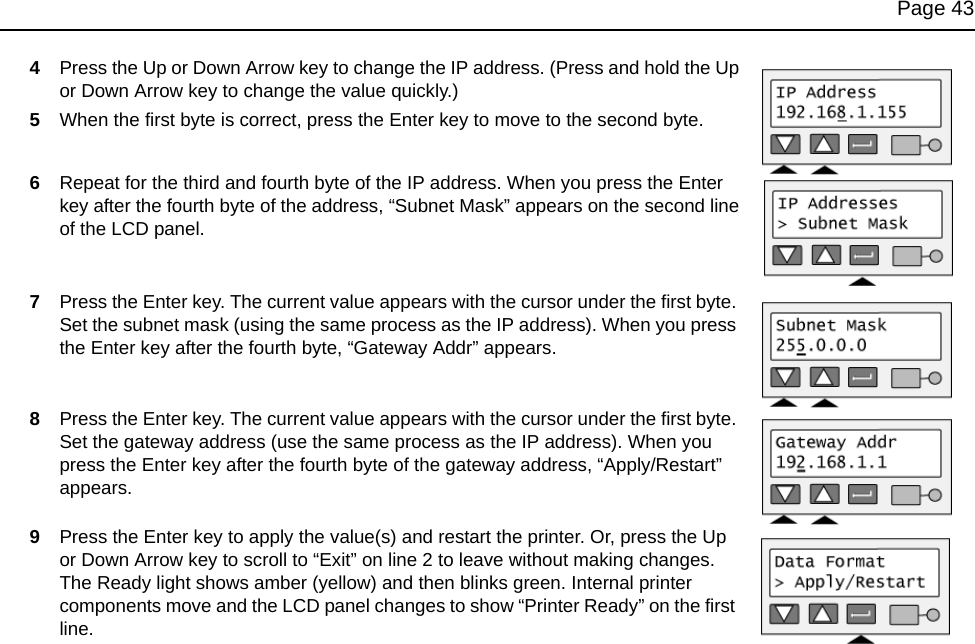 Page 434Press the Up or Down Arrow key to change the IP address. (Press and hold the Up or Down Arrow key to change the value quickly.)5When the first byte is correct, press the Enter key to move to the second byte. 6Repeat for the third and fourth byte of the IP address. When you press the Enter key after the fourth byte of the address, “Subnet Mask” appears on the second line of the LCD panel.7Press the Enter key. The current value appears with the cursor under the first byte. Set the subnet mask (using the same process as the IP address). When you press the Enter key after the fourth byte, “Gateway Addr” appears.8Press the Enter key. The current value appears with the cursor under the first byte. Set the gateway address (use the same process as the IP address). When you press the Enter key after the fourth byte of the gateway address, “Apply/Restart” appears.9Press the Enter key to apply the value(s) and restart the printer. Or, press the Up or Down Arrow key to scroll to “Exit” on line 2 to leave without making changes.The Ready light shows amber (yellow) and then blinks green. Internal printer components move and the LCD panel changes to show “Printer Ready” on the first line. 