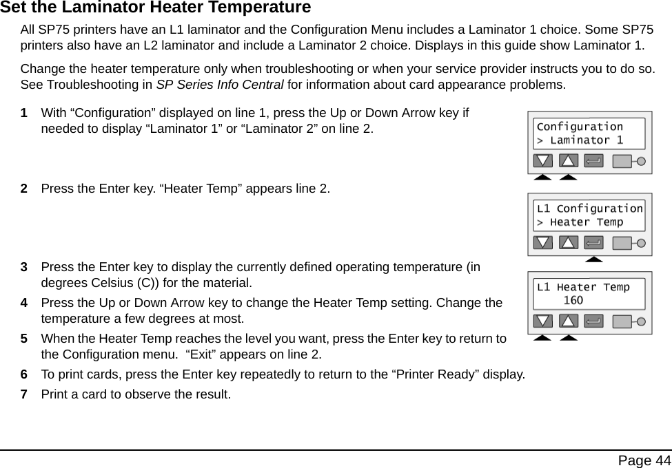  Page 44Set the Laminator Heater TemperatureAll SP75 printers have an L1 laminator and the Configuration Menu includes a Laminator 1 choice. Some SP75 printers also have an L2 laminator and include a Laminator 2 choice. Displays in this guide show Laminator 1.Change the heater temperature only when troubleshooting or when your service provider instructs you to do so. See Troubleshooting in SP Series Info Central for information about card appearance problems.1With “Configuration” displayed on line 1, press the Up or Down Arrow key if needed to display “Laminator 1” or “Laminator 2” on line 2.2Press the Enter key. “Heater Temp” appears line 2.3Press the Enter key to display the currently defined operating temperature (in degrees Celsius (C)) for the material.  4Press the Up or Down Arrow key to change the Heater Temp setting. Change the temperature a few degrees at most. 5When the Heater Temp reaches the level you want, press the Enter key to return to the Configuration menu.  “Exit” appears on line 2.6To print cards, press the Enter key repeatedly to return to the “Printer Ready” display.7Print a card to observe the result. 