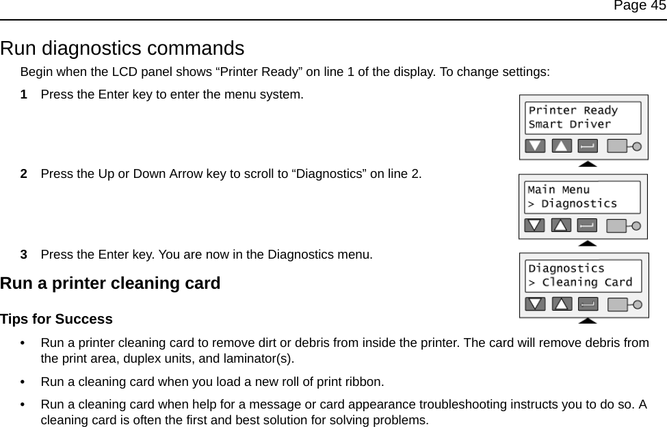Page 45Run diagnostics commandsBegin when the LCD panel shows “Printer Ready” on line 1 of the display. To change settings:1Press the Enter key to enter the menu system. 2Press the Up or Down Arrow key to scroll to “Diagnostics” on line 2. 3Press the Enter key. You are now in the Diagnostics menu. Run a printer cleaning cardTips for Success•Run a printer cleaning card to remove dirt or debris from inside the printer. The card will remove debris from the print area, duplex units, and laminator(s). •Run a cleaning card when you load a new roll of print ribbon. •Run a cleaning card when help for a message or card appearance troubleshooting instructs you to do so. A cleaning card is often the first and best solution for solving problems.