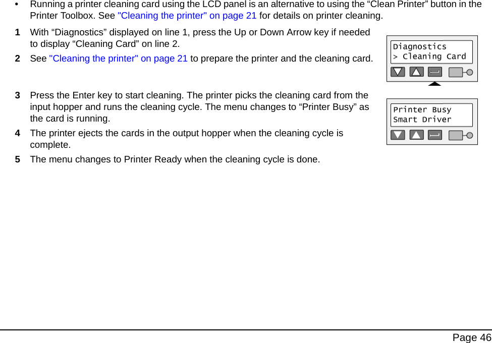  Page 46•Running a printer cleaning card using the LCD panel is an alternative to using the “Clean Printer” button in the Printer Toolbox. See &quot;Cleaning the printer&quot; on page 21 for details on printer cleaning.1With “Diagnostics” displayed on line 1, press the Up or Down Arrow key if needed to display “Cleaning Card” on line 2.2See &quot;Cleaning the printer&quot; on page 21 to prepare the printer and the cleaning card.3Press the Enter key to start cleaning. The printer picks the cleaning card from the input hopper and runs the cleaning cycle. The menu changes to “Printer Busy” as the card is running. 4The printer ejects the cards in the output hopper when the cleaning cycle is complete.5The menu changes to Printer Ready when the cleaning cycle is done.