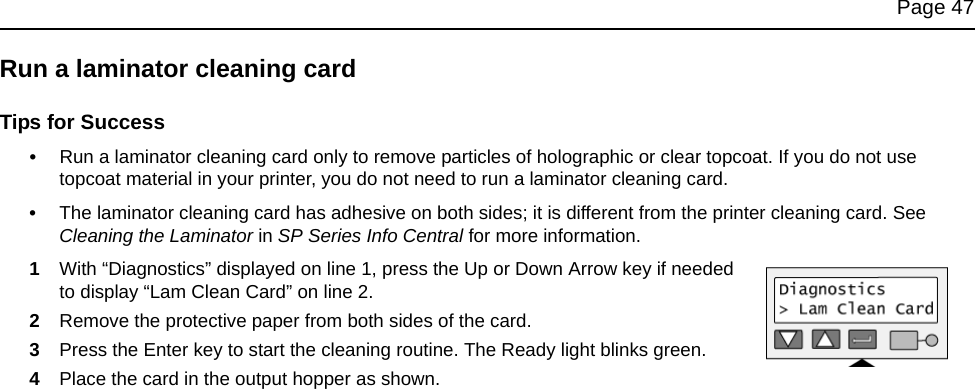 Page 47Run a laminator cleaning cardTips for Success•Run a laminator cleaning card only to remove particles of holographic or clear topcoat. If you do not use topcoat material in your printer, you do not need to run a laminator cleaning card.•The laminator cleaning card has adhesive on both sides; it is different from the printer cleaning card. See Cleaning the Laminator in SP Series Info Central for more information.1With “Diagnostics” displayed on line 1, press the Up or Down Arrow key if needed to display “Lam Clean Card” on line 2.2Remove the protective paper from both sides of the card. 3Press the Enter key to start the cleaning routine. The Ready light blinks green.4Place the card in the output hopper as shown.