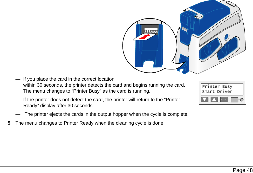  Page 48 —  If you place the card in the correct location within 30 seconds, the printer detects the card and begins running the card. The menu changes to “Printer Busy” as the card is running. —  If the printer does not detect the card, the printer will return to the “Printer Ready” display after 30 seconds.—   The printer ejects the cards in the output hopper when the cycle is complete.5The menu changes to Printer Ready when the cleaning cycle is done.