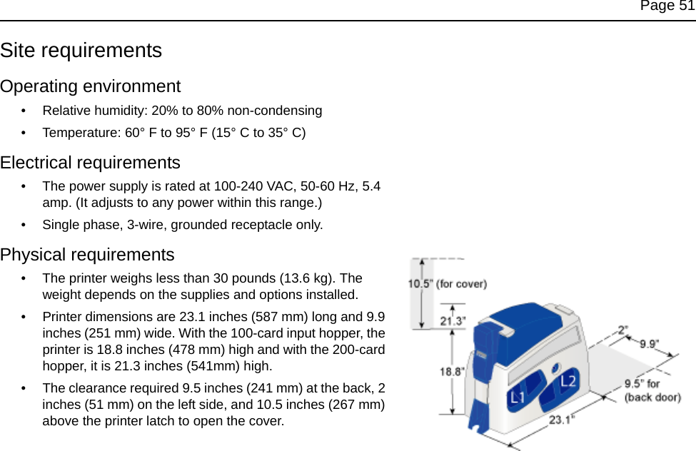 Page 51Site requirementsOperating environment• Relative humidity: 20% to 80% non-condensing• Temperature: 60° F to 95° F (15° C to 35° C) Electrical requirements• The power supply is rated at 100-240 VAC, 50-60 Hz, 5.4 amp. (It adjusts to any power within this range.)• Single phase, 3-wire, grounded receptacle only.Physical requirements• The printer weighs less than 30 pounds (13.6 kg). The weight depends on the supplies and options installed.• Printer dimensions are 23.1 inches (587 mm) long and 9.9 inches (251 mm) wide. With the 100-card input hopper, the printer is 18.8 inches (478 mm) high and with the 200-card hopper, it is 21.3 inches (541mm) high.• The clearance required 9.5 inches (241 mm) at the back, 2 inches (51 mm) on the left side, and 10.5 inches (267 mm) above the printer latch to open the cover.