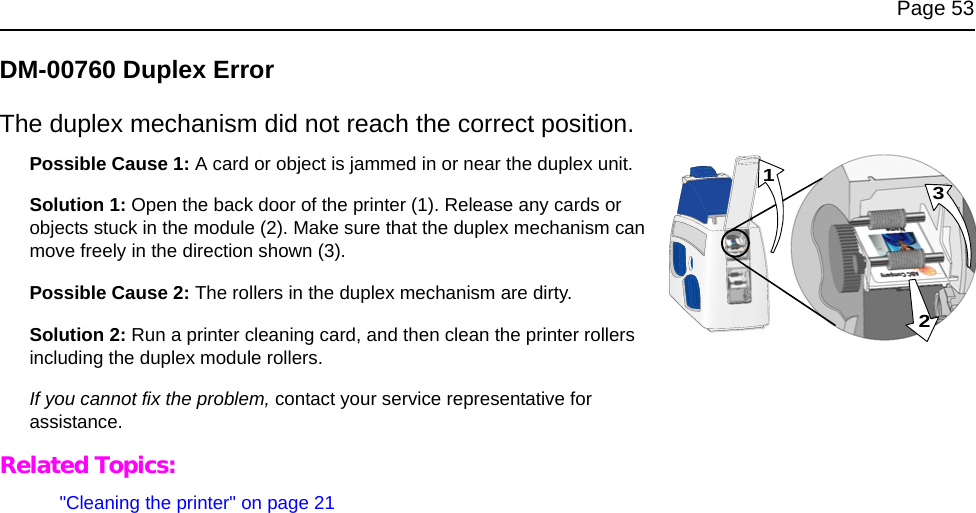 Page 53DM-00760 Duplex ErrorThe duplex mechanism did not reach the correct position.Possible Cause 1: A card or object is jammed in or near the duplex unit. Solution 1: Open the back door of the printer (1). Release any cards or objects stuck in the module (2). Make sure that the duplex mechanism can move freely in the direction shown (3). Possible Cause 2: The rollers in the duplex mechanism are dirty. Solution 2: Run a printer cleaning card, and then clean the printer rollers including the duplex module rollers. If you cannot fix the problem, contact your service representative for assistance. Related Topics:&quot;Cleaning the printer&quot; on page 21231