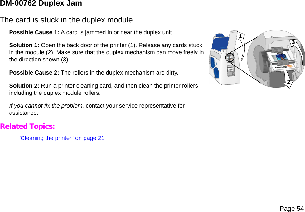  Page 54DM-00762 Duplex JamThe card is stuck in the duplex module.Possible Cause 1: A card is jammed in or near the duplex unit. Solution 1: Open the back door of the printer (1). Release any cards stuck in the module (2). Make sure that the duplex mechanism can move freely in the direction shown (3).Possible Cause 2: The rollers in the duplex mechanism are dirty. Solution 2: Run a printer cleaning card, and then clean the printer rollers including the duplex module rollers. If you cannot fix the problem, contact your service representative for assistance. Related Topics:&quot;Cleaning the printer&quot; on page 21231