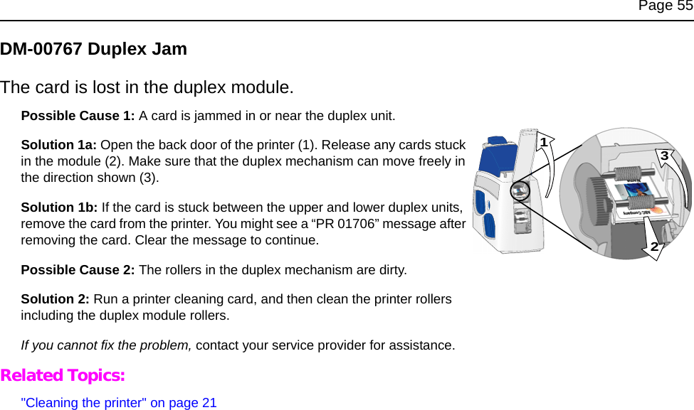 Page 55DM-00767 Duplex JamThe card is lost in the duplex module.Possible Cause 1: A card is jammed in or near the duplex unit. Solution 1a: Open the back door of the printer (1). Release any cards stuck in the module (2). Make sure that the duplex mechanism can move freely in the direction shown (3).Solution 1b: If the card is stuck between the upper and lower duplex units, remove the card from the printer. You might see a “PR 01706” message after removing the card. Clear the message to continue.Possible Cause 2: The rollers in the duplex mechanism are dirty. Solution 2: Run a printer cleaning card, and then clean the printer rollers including the duplex module rollers. If you cannot fix the problem, contact your service provider for assistance. Related Topics:&quot;Cleaning the printer&quot; on page 21231