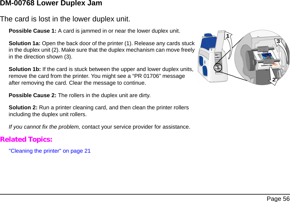  Page 56DM-00768 Lower Duplex JamThe card is lost in the lower duplex unit.Possible Cause 1: A card is jammed in or near the lower duplex unit.Solution 1a: Open the back door of the printer (1). Release any cards stuck in the duplex unit (2). Make sure that the duplex mechanism can move freely in the direction shown (3).Solution 1b: If the card is stuck between the upper and lower duplex units, remove the card from the printer. You might see a “PR 01706” message after removing the card. Clear the message to continue.Possible Cause 2: The rollers in the duplex unit are dirty. Solution 2: Run a printer cleaning card, and then clean the printer rollers including the duplex unit rollers. If you cannot fix the problem, contact your service provider for assistance. Related Topics:&quot;Cleaning the printer&quot; on page 21231