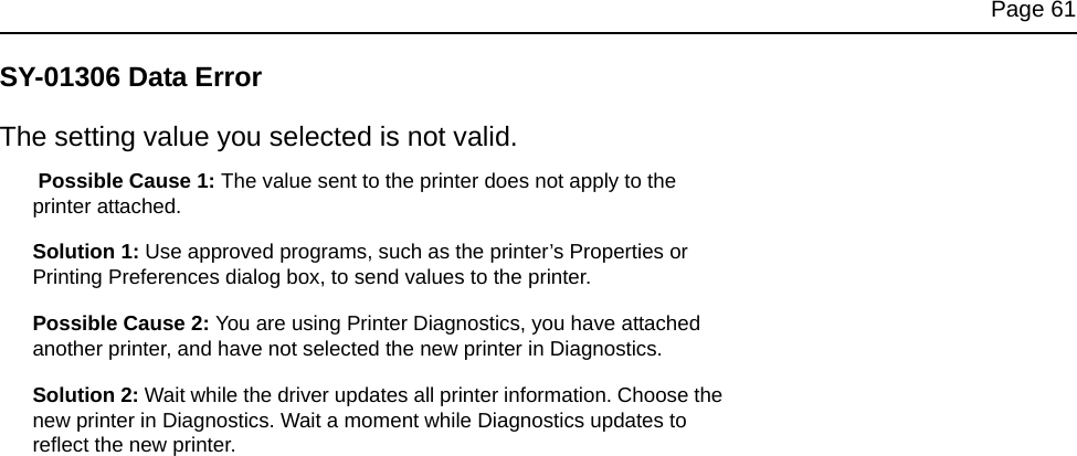 Page 61SY-01306 Data ErrorThe setting value you selected is not valid. Possible Cause 1: The value sent to the printer does not apply to the printer attached.Solution 1: Use approved programs, such as the printer’s Properties or Printing Preferences dialog box, to send values to the printer. Possible Cause 2: You are using Printer Diagnostics, you have attached another printer, and have not selected the new printer in Diagnostics.Solution 2: Wait while the driver updates all printer information. Choose the new printer in Diagnostics. Wait a moment while Diagnostics updates to reflect the new printer.