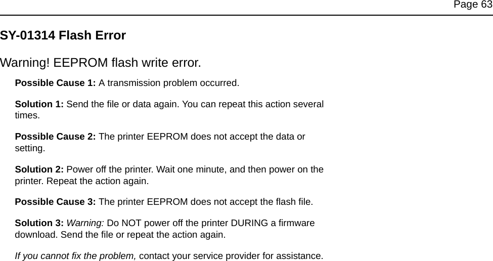 Page 63SY-01314 Flash ErrorWarning! EEPROM flash write error.Possible Cause 1: A transmission problem occurred.Solution 1: Send the file or data again. You can repeat this action several times.Possible Cause 2: The printer EEPROM does not accept the data or setting.Solution 2: Power off the printer. Wait one minute, and then power on the printer. Repeat the action again.Possible Cause 3: The printer EEPROM does not accept the flash file. Solution 3: Warning: Do NOT power off the printer DURING a firmware download. Send the file or repeat the action again.If you cannot fix the problem, contact your service provider for assistance.