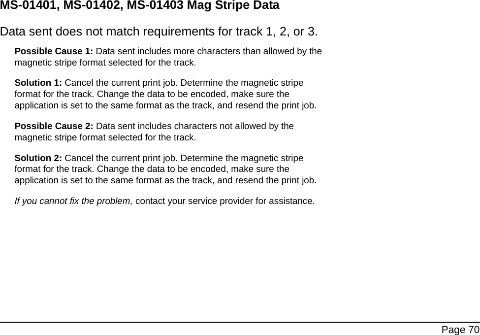  Page 70MS-01401, MS-01402, MS-01403 Mag Stripe DataData sent does not match requirements for track 1, 2, or 3.Possible Cause 1: Data sent includes more characters than allowed by the magnetic stripe format selected for the track.Solution 1: Cancel the current print job. Determine the magnetic stripe format for the track. Change the data to be encoded, make sure the application is set to the same format as the track, and resend the print job. Possible Cause 2: Data sent includes characters not allowed by the magnetic stripe format selected for the track.Solution 2: Cancel the current print job. Determine the magnetic stripe format for the track. Change the data to be encoded, make sure the application is set to the same format as the track, and resend the print job. If you cannot fix the problem, contact your service provider for assistance.