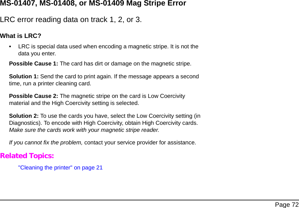  Page 72MS-01407, MS-01408, or MS-01409 Mag Stripe ErrorLRC error reading data on track 1, 2, or 3.What is LRC?•LRC is special data used when encoding a magnetic stripe. It is not the data you enter.Possible Cause 1: The card has dirt or damage on the magnetic stripe.Solution 1: Send the card to print again. If the message appears a second time, run a printer cleaning card. Possible Cause 2: The magnetic stripe on the card is Low Coercivity material and the High Coercivity setting is selected.Solution 2: To use the cards you have, select the Low Coercivity setting (in Diagnostics). To encode with High Coercivity, obtain High Coercivity cards. Make sure the cards work with your magnetic stripe reader.If you cannot fix the problem, contact your service provider for assistance.Related Topics:&quot;Cleaning the printer&quot; on page 21