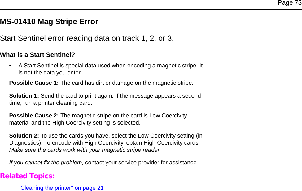 Page 73MS-01410 Mag Stripe ErrorStart Sentinel error reading data on track 1, 2, or 3.What is a Start Sentinel?•A Start Sentinel is special data used when encoding a magnetic stripe. It is not the data you enter.Possible Cause 1: The card has dirt or damage on the magnetic stripe.Solution 1: Send the card to print again. If the message appears a second time, run a printer cleaning card. Possible Cause 2: The magnetic stripe on the card is Low Coercivity material and the High Coercivity setting is selected.Solution 2: To use the cards you have, select the Low Coercivity setting (in Diagnostics). To encode with High Coercivity, obtain High Coercivity cards. Make sure the cards work with your magnetic stripe reader.If you cannot fix the problem, contact your service provider for assistance.Related Topics:&quot;Cleaning the printer&quot; on page 21