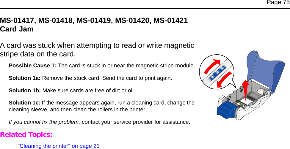 Page 75MS-01417, MS-01418, MS-01419, MS-01420, MS-01421 Card JamA card was stuck when attempting to read or write magnetic stripe data on the card.Possible Cause 1: The card is stuck in or near the magnetic stripe module.Solution 1a: Remove the stuck card. Send the card to print again.Solution 1b: Make sure cards are free of dirt or oil.Solution 1c: If the message appears again, run a cleaning card, change the cleaning sleeve, and then clean the rollers in the printer.If you cannot fix the problem, contact your service provider for assistance.Related Topics:&quot;Cleaning the printer&quot; on page 21