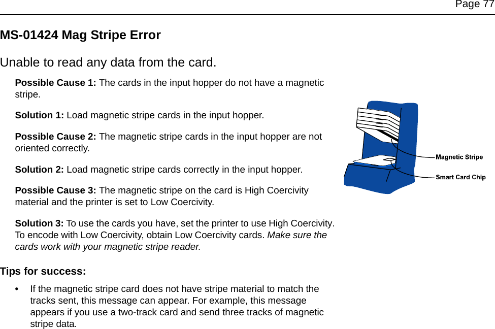 Page 77MS-01424 Mag Stripe ErrorUnable to read any data from the card.Possible Cause 1: The cards in the input hopper do not have a magnetic stripe.Solution 1: Load magnetic stripe cards in the input hopper.Possible Cause 2: The magnetic stripe cards in the input hopper are not oriented correctly.Solution 2: Load magnetic stripe cards correctly in the input hopper. Possible Cause 3: The magnetic stripe on the card is High Coercivity material and the printer is set to Low Coercivity.Solution 3: To use the cards you have, set the printer to use High Coercivity. To encode with Low Coercivity, obtain Low Coercivity cards. Make sure the cards work with your magnetic stripe reader.Tips for success:•If the magnetic stripe card does not have stripe material to match the tracks sent, this message can appear. For example, this message appears if you use a two-track card and send three tracks of magnetic stripe data. 