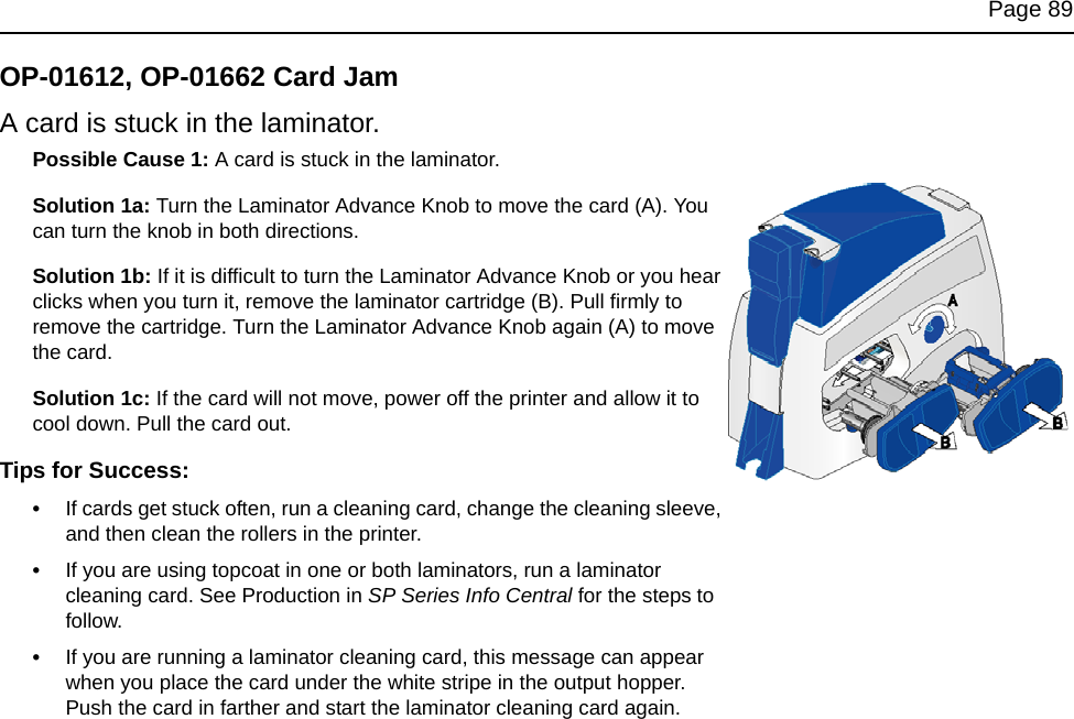 Page 89OP-01612, OP-01662 Card JamA card is stuck in the laminator.Possible Cause 1: A card is stuck in the laminator.Solution 1a: Turn the Laminator Advance Knob to move the card (A). You can turn the knob in both directions.Solution 1b: If it is difficult to turn the Laminator Advance Knob or you hear clicks when you turn it, remove the laminator cartridge (B). Pull firmly to remove the cartridge. Turn the Laminator Advance Knob again (A) to move the card.Solution 1c: If the card will not move, power off the printer and allow it to cool down. Pull the card out.Tips for Success:•If cards get stuck often, run a cleaning card, change the cleaning sleeve, and then clean the rollers in the printer.•If you are using topcoat in one or both laminators, run a laminator cleaning card. See Production in SP Series Info Central for the steps to follow.•If you are running a laminator cleaning card, this message can appear when you place the card under the white stripe in the output hopper. Push the card in farther and start the laminator cleaning card again.