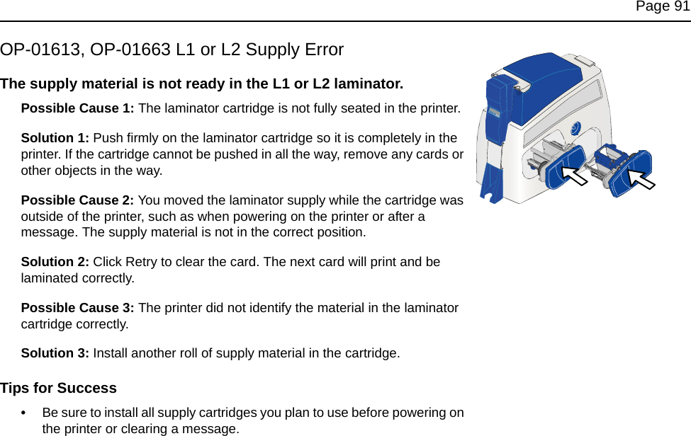 Page 91OP-01613, OP-01663 L1 or L2 Supply ErrorThe supply material is not ready in the L1 or L2 laminator.Possible Cause 1: The laminator cartridge is not fully seated in the printer.Solution 1: Push firmly on the laminator cartridge so it is completely in the printer. If the cartridge cannot be pushed in all the way, remove any cards or other objects in the way.Possible Cause 2: You moved the laminator supply while the cartridge was outside of the printer, such as when powering on the printer or after a message. The supply material is not in the correct position. Solution 2: Click Retry to clear the card. The next card will print and be laminated correctly. Possible Cause 3: The printer did not identify the material in the laminator cartridge correctly. Solution 3: Install another roll of supply material in the cartridge.Tips for Success•Be sure to install all supply cartridges you plan to use before powering on the printer or clearing a message. 