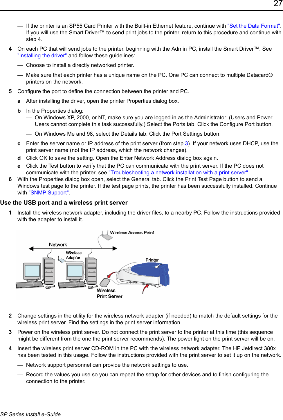27SP Series Install e-Guide—  If the printer is an SP55 Card Printer with the Built-in Ethernet feature, continue with &quot;Set the Data Format&quot;. If you will use the Smart Driver™ to send print jobs to the printer, return to this procedure and continue with step 4. 4On each PC that will send jobs to the printer, beginning with the Admin PC, install the Smart Driver™. See &quot;Installing the driver&quot; and follow these guidelines:—  Choose to install a directly networked printer.—  Make sure that each printer has a unique name on the PC. One PC can connect to multiple Datacard® printers on the network.5Configure the port to define the connection between the printer and PC.aAfter installing the driver, open the printer Properties dialog box.bIn the Properties dialog:—  On Windows XP, 2000, or NT, make sure you are logged in as the Administrator. (Users and Power Users cannot complete this task successfully.) Select the Ports tab. Click the Configure Port button.—  On Windows Me and 98, select the Details tab. Click the Port Settings button.cEnter the server name or IP address of the print server (from step 3). If your network uses DHCP, use the print server name (not the IP address, which the network changes).dClick OK to save the setting. Open the Enter Network Address dialog box again.eClick the Test button to verify that the PC can communicate with the print server. If the PC does not communicate with the printer, see &quot;Troubleshooting a network installation with a print server&quot;.6With the Properties dialog box open, select the General tab. Click the Print Test Page button to send a Windows test page to the printer. If the test page prints, the printer has been successfully installed. Continue with &quot;SNMP Support&quot;.Use the USB port and a wireless print server 1Install the wireless network adapter, including the driver files, to a nearby PC. Follow the instructions provided with the adapter to install it. 2Change settings in the utility for the wireless network adapter (if needed) to match the default settings for the wireless print server. Find the settings in the print server information.3Power on the wireless print server. Do not connect the print server to the printer at this time (this sequence might be different from the one the print server recommends). The power light on the print server will be on.4Insert the wireless print server CD-ROM in the PC with the wireless network adapter. The HP Jetdirect 380x has been tested in this usage. Follow the instructions provided with the print server to set it up on the network. —  Network support personnel can provide the network settings to use.—  Record the values you use so you can repeat the setup for other devices and to finish configuring the connection to the printer.
