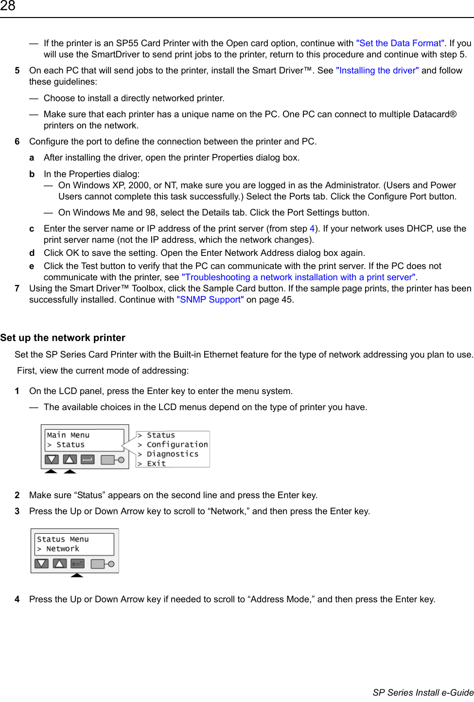 28                      SP Series Install e-Guide—  If the printer is an SP55 Card Printer with the Open card option, continue with &quot;Set the Data Format&quot;. If you will use the SmartDriver to send print jobs to the printer, return to this procedure and continue with step 5. 5On each PC that will send jobs to the printer, install the Smart Driver™. See &quot;Installing the driver&quot; and follow these guidelines:—  Choose to install a directly networked printer.—  Make sure that each printer has a unique name on the PC. One PC can connect to multiple Datacard® printers on the network.6Configure the port to define the connection between the printer and PC.aAfter installing the driver, open the printer Properties dialog box.bIn the Properties dialog:—  On Windows XP, 2000, or NT, make sure you are logged in as the Administrator. (Users and Power Users cannot complete this task successfully.) Select the Ports tab. Click the Configure Port button.—  On Windows Me and 98, select the Details tab. Click the Port Settings button.cEnter the server name or IP address of the print server (from step 4). If your network uses DHCP, use the print server name (not the IP address, which the network changes).dClick OK to save the setting. Open the Enter Network Address dialog box again.eClick the Test button to verify that the PC can communicate with the print server. If the PC does not communicate with the printer, see &quot;Troubleshooting a network installation with a print server&quot;.7Using the Smart Driver™ Toolbox, click the Sample Card button. If the sample page prints, the printer has been successfully installed. Continue with &quot;SNMP Support&quot; on page 45.Set up the network printerSet the SP Series Card Printer with the Built-in Ethernet feature for the type of network addressing you plan to use. First, view the current mode of addressing:1On the LCD panel, press the Enter key to enter the menu system.—  The available choices in the LCD menus depend on the type of printer you have.2Make sure “Status” appears on the second line and press the Enter key.3Press the Up or Down Arrow key to scroll to “Network,” and then press the Enter key.4Press the Up or Down Arrow key if needed to scroll to “Address Mode,” and then press the Enter key.