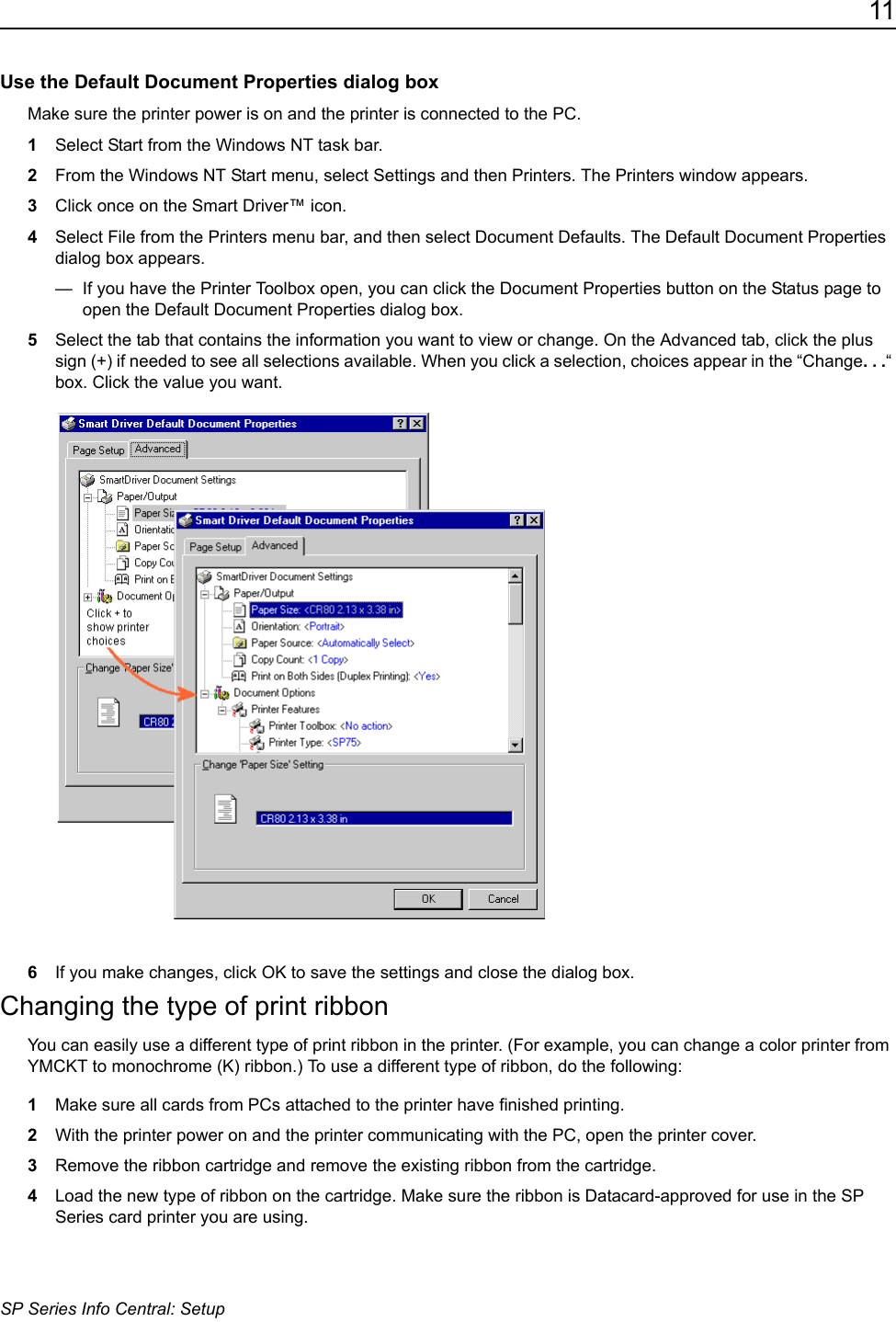 11SP Series Info Central: SetupUse the Default Document Properties dialog boxMake sure the printer power is on and the printer is connected to the PC.1Select Start from the Windows NT task bar.2From the Windows NT Start menu, select Settings and then Printers. The Printers window appears.3Click once on the Smart Driver™ icon.4Select File from the Printers menu bar, and then select Document Defaults. The Default Document Properties dialog box appears.—  If you have the Printer Toolbox open, you can click the Document Properties button on the Status page to open the Default Document Properties dialog box.5Select the tab that contains the information you want to view or change. On the Advanced tab, click the plus sign (+) if needed to see all selections available. When you click a selection, choices appear in the “Change. . .“ box. Click the value you want.6If you make changes, click OK to save the settings and close the dialog box.Changing the type of print ribbonYou can easily use a different type of print ribbon in the printer. (For example, you can change a color printer from YMCKT to monochrome (K) ribbon.) To use a different type of ribbon, do the following:1Make sure all cards from PCs attached to the printer have finished printing.2With the printer power on and the printer communicating with the PC, open the printer cover.3Remove the ribbon cartridge and remove the existing ribbon from the cartridge.4Load the new type of ribbon on the cartridge. Make sure the ribbon is Datacard-approved for use in the SP Series card printer you are using.