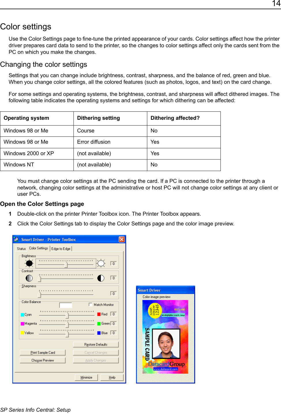 14SP Series Info Central: SetupColor settingsUse the Color Settings page to fine-tune the printed appearance of your cards. Color settings affect how the printer driver prepares card data to send to the printer, so the changes to color settings affect only the cards sent from the PC on which you make the changes.Changing the color settingsSettings that you can change include brightness, contrast, sharpness, and the balance of red, green and blue. When you change color settings, all the colored features (such as photos, logos, and text) on the card change.For some settings and operating systems, the brightness, contrast, and sharpness will affect dithered images. The following table indicates the operating systems and settings for which dithering can be affected:You must change color settings at the PC sending the card. If a PC is connected to the printer through a network, changing color settings at the administrative or host PC will not change color settings at any client or user PCs.Open the Color Settings page1Double-click on the printer Printer Toolbox icon. The Printer Toolbox appears.2Click the Color Settings tab to display the Color Settings page and the color image preview.  Operating system  Dithering setting Dithering affected?Windows 98 or Me Course NoWindows 98 or Me Error diffusion YesWindows 2000 or XP (not available) YesWindows NT (not available) No