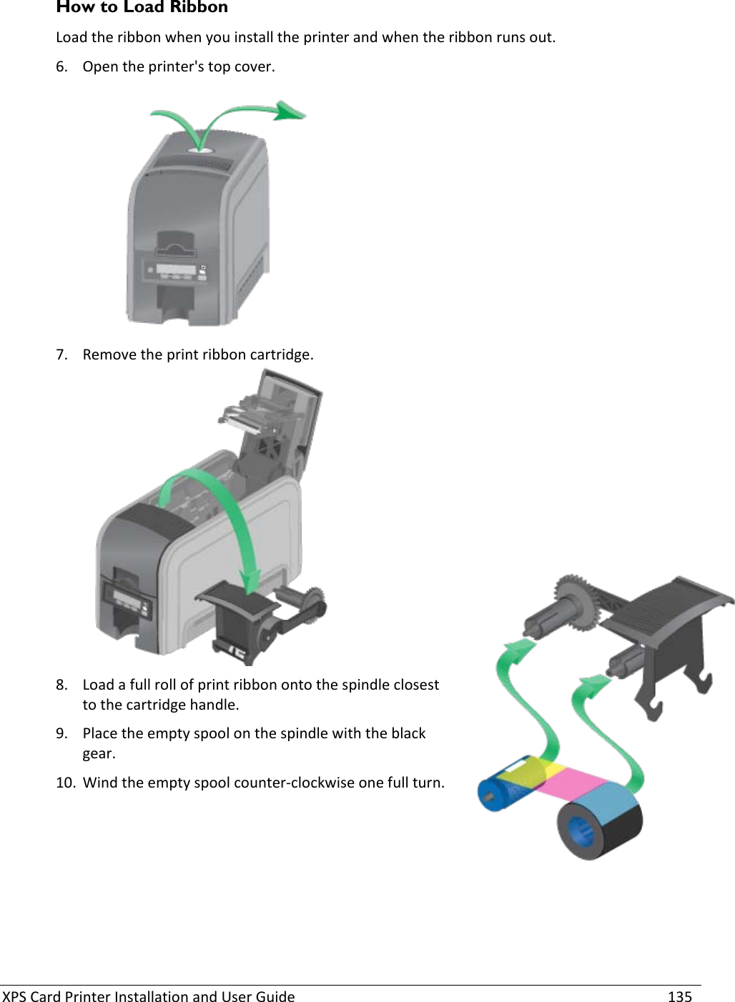 XPS Card Printer Installation and User Guide    135 How to Load Ribbon  Load the ribbon when you install the printer and when the ribbon runs out.  6. Open the printer&apos;s top cover.   7. Remove the print ribbon cartridge.  8. Load a full roll of print ribbon onto the spindle closest to the cartridge handle.  9. Place the empty spool on the spindle with the black gear.  10. Wind the empty spool counter-clockwise one full turn.  