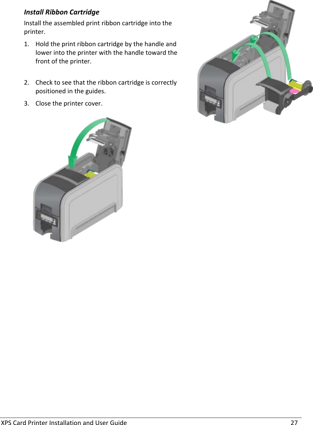 XPS Card Printer Installation and User Guide    27   Install Ribbon Cartridge Install the assembled print ribbon cartridge into the printer. 1. Hold the print ribbon cartridge by the handle and lower into the printer with the handle toward the front of the printer.   2. Check to see that the ribbon cartridge is correctly positioned in the guides.  3. Close the printer cover.   