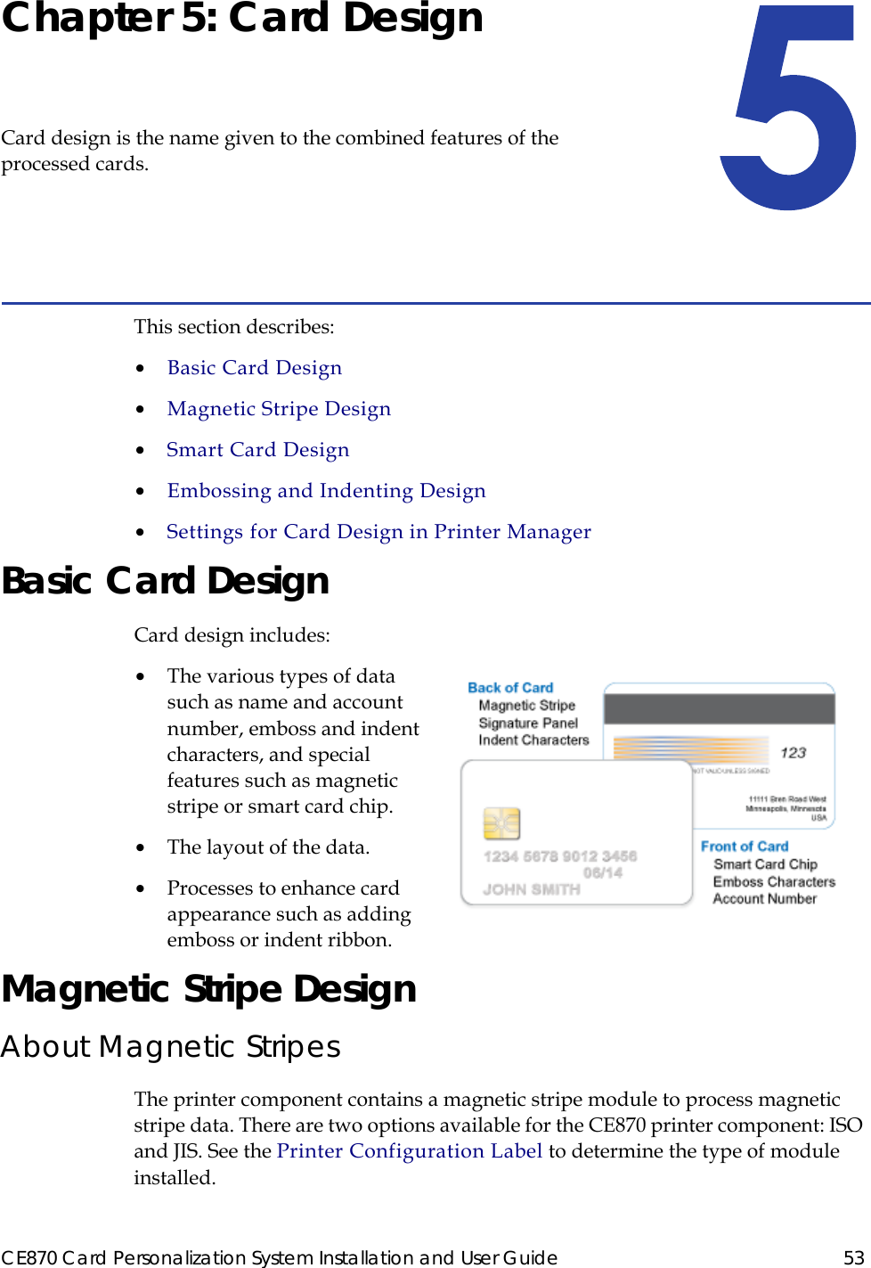 CE870 Card Personalization System Installation and User Guide 53Chapter 5: Card DesignCard design is the name given to the combined features of the processed cards.This section describes:•  Basic Card Design•  Magnetic Stripe Design•  Smart Card Design•  Embossing and Indenting Design•  Settings for Card Design in Printer ManagerBasic Card DesignCard design includes:•  The various types of data such as name and account number, emboss and indent characters, and special features such as magnetic stripe or smart card chip.•  The layout of the data.•  Processes to enhance card appearance such as adding emboss or indent ribbon.Magnetic Stripe DesignAbout Magnetic StripesThe printer component contains a magnetic stripe module to process magnetic stripe data. There are two options available for the CE870 printer component: ISO and JIS. See the Printer Configuration Label to determine the type of module installed. 