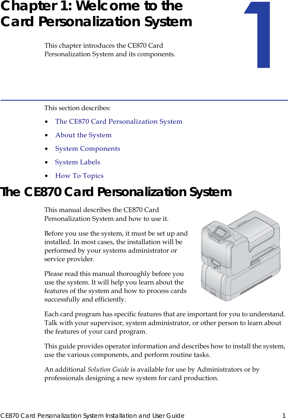 CE870 Card Personalization System Installation and User Guide 1Chapter 1: Welcome to the Card Personalization SystemThis chapter introduces the CE870 Card Personalization System and its components.This section describes:•  The CE870 Card Personalization System•  About the System•  System Components•  System Labels•  How To TopicsThe CE870 Card Personalization SystemThis manual describes the CE870 Card Personalization System and how to use it. Before you use the system, it must be set up and installed. In most cases, the installation will be performed by your systems administrator or service provider. Please read this manual thoroughly before you use the system. It will help you learn about the features of the system and how to process cards successfully and efficiently.Each card program has specific features that are important for you to understand. Talk with your supervisor, system administrator, or other person to learn about the features of your card program. This guide provides operator information and describes how to install the system, use the various components, and perform routine tasks. An additional Solution Guide is available for use by Administrators or by professionals designing a new system for card production.