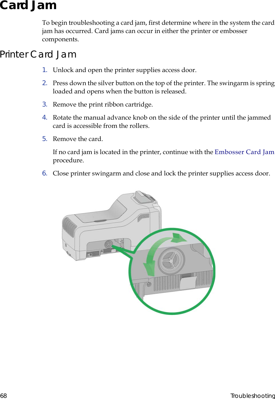  68 TroubleshootingCard JamTo begin troubleshooting a card jam, first determine where in the system the card jam has occurred. Card jams can occur in either the printer or embosser components.Printer Card Jam1.  Unlock and open the printer supplies access door.2.  Press down the silver button on the top of the printer. The swingarm is spring loaded and opens when the button is released.3.  Remove the print ribbon cartridge.4.  Rotate the manual advance knob on the side of the printer until the jammed card is accessible from the rollers.5.  Remove the card.If no card jam is located in the printer, continue with the Embosser Card Jam procedure.6.  Close printer swingarm and close and lock the printer supplies access door.                                                                                                                  