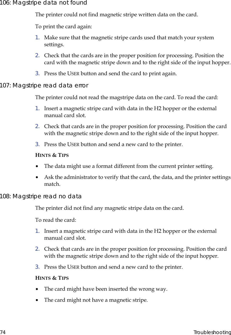  74 Troubleshooting106: Magstripe data not foundThe printer could not find magnetic stripe written data on the card.To print the card again:1.  Make sure that the magnetic stripe cards used that match your system settings.2.  Check that the cards are in the proper position for processing. Position the card with the magnetic stripe down and to the right side of the input hopper.3.  Press the USER button and send the card to print again.107: Magstripe read data errorThe printer could not read the magstripe data on the card. To read the card:1.  Insert a magnetic stripe card with data in the H2 hopper or the external manual card slot.2.  Check that cards are in the proper position for processing. Position the card with the magnetic stripe down and to the right side of the input hopper.3.  Press the USER button and send a new card to the printer.HINTS &amp; TIPS•  The data might use a format different from the current printer setting.•  Ask the administrator to verify that the card, the data, and the printer settings match.108: Magstripe read no dataThe printer did not find any magnetic stripe data on the card.To read the card:1.  Insert a magnetic stripe card with data in the H2 hopper or the external manual card slot.2.  Check that cards are in the proper position for processing. Position the card with the magnetic stripe down and to the right side of the input hopper.3.  Press the USER button and send a new card to the printer.HINTS &amp; TIPS•  The card might have been inserted the wrong way.•  The card might not have a magnetic stripe.                                                     