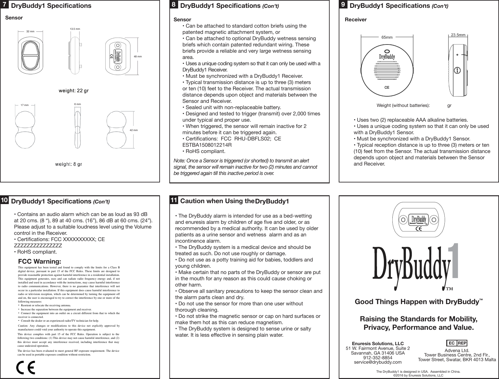 Receiver• Uses two (2) replaceable AAA alkaline batteries. • Uses a unique coding system so that it can only be used with a DryBuddy1 Sensor. • Must be synchronized with a DryBuddy1 Sensor. • Typical reception distance is up to three (3) meters or ten (10) feet from the Sensor. The actual transmission distance depends upon object and materials between the Sensor and Receiver.Sensor• Can be attached to standard cotton briefs using the patented magnetic attachment system, or• Can be attached to optional DryBuddy wetness sensing briefs which contain patented redundant wiring. These briefs provide a reliable and very large wetness sensing area.• Uses a unique coding system so that it can only be used with a DryBuddy1 Receiver.• Must be synchronized with a DryBuddy1 Receiver.• Typical transmission distance is up to three (3) meters or ten (10) feet to the Receiver. The actual transmission distance depends upon object and materials between the Sensor and Receiver.• Sealed unit with non-replaceable battery.• Designed and tested to trigger (transmit) over 2,000 times under typical and proper use.• When triggered, the sensor will remain inactive for 2 minutes before it can be triggered again.• Certications:  FCC  RHU-DBFLS02;  CE  ESTBA1508012214R• RoHS compliant.Note: Once a Sensor is triggered (or shorted) to transmit an alert signal, the sensor will remain inactive for two (2) minutes and cannot be triggered again till this inactive period is over.SensorWeight (without batteries):  grThe DryBuddy1 is designed in USA.  Assembled in China.©2016 by Enuresis Solutions, LLCEnuresis Solutions, LLC51 W. Fairmont Avenue, Suite 2Savannah, GA 31406 USA912-352-8854service@drybuddy.comAdvena Ltd. Tower Business Centre, 2nd Flr., Tower Street, Swatar, BKR 4013 MaltaEC REP• The DryBuddy alarm is intended for use as a bed-wetting and enuresis alarm by children of age ve and older, or as recommended by a medical authority. It can be used by older patients as a urine sensor and wetness  alarm and as an incontinence alarm.• The DryBuddy system is a medical device and should be treated as such. Do not use roughly or damage.• Do not use as a potty training aid for babies, toddlers and young children. • Make certain that no parts of the DryBuddy or sensor are put in the mouth for any reason as this could cause choking or other harm.• Observe all sanitary precautions to keep the sensor clean and the alarm parts clean and dry. • Do not use the sensor for more than one user without thorough cleaning.• Do not strike the magnetic sensor or cap on hard surfaces or make them hot as this can reduce magnetism.• The DryBuddy system is designed to sense urine or salty water. It is less eective in sensing plain water.  1DryBuddy1 Specications (Con’t)9Good Things Happen with DryBuddy�Raising the Standards for Mobility, Privacy, Performance and Value.FCC Warning:10 117 8DryBuddy1 Specications DryBuddy1 Specications (Con’t)Caution when Using the DryBuddy1 Specications (Con’t)• Contains an audio alarm which can be as loud as 93 dB at 20 cms. (8 “), 89 at 40 cms. (16”), 86 dB at 60 cms. (24”). Please adjust to a suitable loudness level using the Volume control in the Receiver. • Certications: FCC XXXXXXXXXX; CE ZZZZZZZZZZZZZZZ • RoHS compliant.32 mm48 mm42 mm17 mm 6 mm13.5 mmThis equipment has been  tested  and  found  to  comply  with  the limits  for a Class B digital  device,  pursuant  to  part 15  of the  FCC  Rules. These  limits  are designed  to provide reasonable protection against harmful interference in a residential installation. This  equipment  generates,  uses and  can  radiate radio frequency  energy  and,  if not installed and used in accordance with the instructions, may cause harmful interference to  radio  communications.  However, there  is  no guarantee  that  interference  will  not occur in a particular installation. If this equipment does cause harmful interference to radio or television reception, which can be determined by turning the equipment off and on, the user is encouraged to try to correct the interference by one or more of the following measures: •  Reorient or relocate the receiving antenna. •  Increase the separation between the equipment and receiver. •  Connect the equipment into an outlet on a circuit different from that to which the receiver is connected. •  Consult the dealer or an experienced radio/TV technician for help.  Caution:  Any  changes  or  modiﬁcations  to  this  device  not  explicitly  approved  by manufacturer could void your authority to operate this equipment.  The device has been evaluated to meet general RF exposure requirement. The device can be used in portable exposure condition without restriction.   The device has been evaluated to meet general RF exposure requirement. The device can be used in portable exposure condition without restriction.   This  device  complies  with  part  15  of  the  FCC  Rules.  Operation  is  subject  to the following two conditions: (1) This device may not cause harmful interference, and (2) this  device  must  accept  any  interference  received, including  interference  that may cause undesired operation.  DryBuddy1