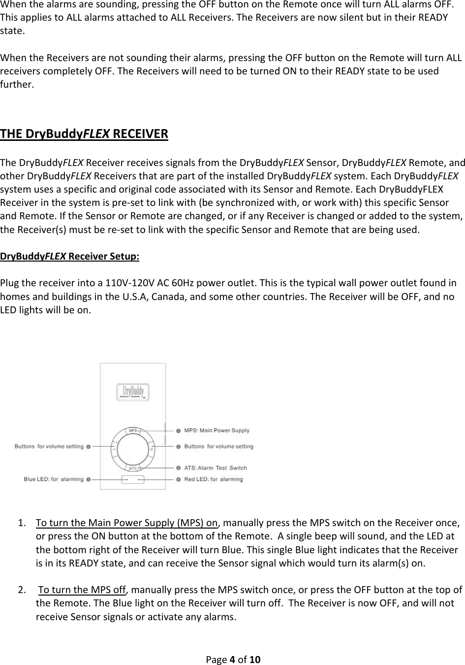 Page4of10Whenthealarmsaresounding,pressingtheOFFbuttonontheRemoteoncewillturnALLalarmsOFF.ThisappliestoALLalarmsattachedtoALLReceivers.TheReceiversarenowsilentbutintheirREADYstate.WhentheReceiversarenotsoundingtheiralarms,pressingtheOFFbuttonontheRemotewillturnALLreceiverscompletelyOFF.TheReceiverswillneedtobeturnedONtotheirREADYstatetobeusedfurther.THEDryBuddyFLEXRECEIVERTheDryBuddyFLEXReceiverreceivessignalsfromtheDryBuddyFLEXSensor,DryBuddyFLEXRemote,andotherDryBuddyFLEXReceiversthatarepartoftheinstalledDryBuddyFLEXsystem.EachDryBuddyFLEXsystemusesaspecificandoriginalcodeassociatedwithitsSensorandRemote.EachDryBuddyFLEXReceiverinthesystemispre‐settolinkwith(besynchronizedwith,orworkwith)thisspecificSensorandRemote.IftheSensororRemotearechanged,orifanyReceiverischangedoraddedtothesystem,theReceiver(s)mustbere‐settolinkwiththespecificSensorandRemotethatarebeingused.DryBuddyFLEXReceiverSetup:Plugthereceiverintoa110V‐120VAC60Hzpoweroutlet.ThisisthetypicalwallpoweroutletfoundinhomesandbuildingsintheU.S.A,Canada,andsomeothercountries.TheReceiverwillbeOFF,andnoLEDlightswillbeon.1. ToturntheMainPowerSupply(MPS)on,manuallypresstheMPSswitchontheReceiveronce,orpresstheONbuttonatthebottomoftheRemote.Asinglebeepwillsound,andtheLEDatthebottomrightoftheReceiverwillturnBlue.ThissingleBluelightindicatesthattheReceiverisinitsREADYstate,andcanreceivetheSensorsignalwhichwouldturnitsalarm(s)on.2. ToturntheMPSoff,manuallypresstheMPSswitchonce,orpresstheOFFbuttonatthetopoftheRemote.TheBluelightontheReceiverwillturnoff.TheReceiverisnowOFF,andwillnotreceiveSensorsignalsoractivateanyalarms.