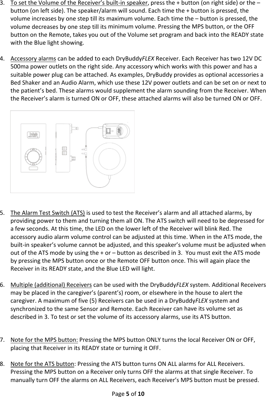 Page5of103. TosettheVolumeoftheReceiver’sbuilt‐inspeaker,pressthe+button(onrightside)orthe–button(onleftside).Thespeaker/alarmwillsound.Eachtimethe+buttonispressed,thevolumeincreasesbyonesteptillitsmaximumvolume.Eachtimethe–buttonispressed,thevolumedecreasesbyonesteptillitsminimumvolume.PressingtheMPSbutton,ortheOFFbuttonontheRemote,takesyououtoftheVolumesetprogramandbackintotheREADYstatewiththeBluelightshowing.4. AccessoryalarmscanbeaddedtoeachDryBuddyFLEXReceiver.EachReceiverhastwo12VDC500mapoweroutletsontherightside.Anyaccessorywhichworkswiththispowerandhasasuitablepowerplugcanbeattached.Asexamples,DryBuddyprovidesasoptionalaccessoriesaBedShakerandanAudioAlarm,whichusethese12Vpoweroutletsandcanbesetonornexttothepatient’sbed.ThesealarmswouldsupplementthealarmsoundingfromtheReceiver.WhentheReceiver’salarmisturnedONorOFF,theseattachedalarmswillalsobeturnedONorOFF.5. TheAlarmTestSwitch(ATS)isusedtotesttheReceiver’salarmandallattachedalarms,byprovidingpowertothemandturningthemallON.TheATSswitchwillneedtobedepressedforafewseconds.Atthistime,theLEDonthelowerleftoftheReceiverwillblinkRed.Theaccessoryaudioalarmvolumecontrolcanbeadjustedatthistime.WhenintheATSmode,thebuilt‐inspeaker’svolumecannotbeadjusted,andthisspeaker’svolumemustbeadjustedwhenoutoftheATSmodebyusingthe+or–buttonasdescribedin3.YoumustexittheATSmodebypressingtheMPSbuttononceortheRemoteOFFbuttononce.ThiswillagainplacetheReceiverinitsREADYstate,andtheBlueLEDwilllight.6. Multiple(additional)ReceiverscanbeusedwiththeDryBuddyFLEXsystem.AdditionalReceiversmaybeplacedinthecaregiver’s(parent’s)room,orelsewhereinthehousetoalertthecaregiver.Amaximumoffive(5)ReceiverscanbeusedinaDryBuddyFLEXsystemandsynchronizedtothesameSensorandRemote.EachReceivercanhaveitsvolumesetasdescribedin3.Totestorsetthevolumeofitsaccessoryalarms,useitsATSbutton.7. NotefortheMPSbutton:PressingtheMPSbuttonONLYturnsthelocalReceiverONorOFF,placingthatReceiverinitsREADYstateorturningitOFF.8. NotefortheATSbutton:PressingtheATSbuttonturnsONALLalarmsforALLReceivers.PressingtheMPSbuttononaReceiveronlyturnsOFFthealarmsatthatsingleReceiver.TomanuallyturnOFFthealarmsonALLReceivers,eachReceiver’sMPSbuttonmustbepressed.