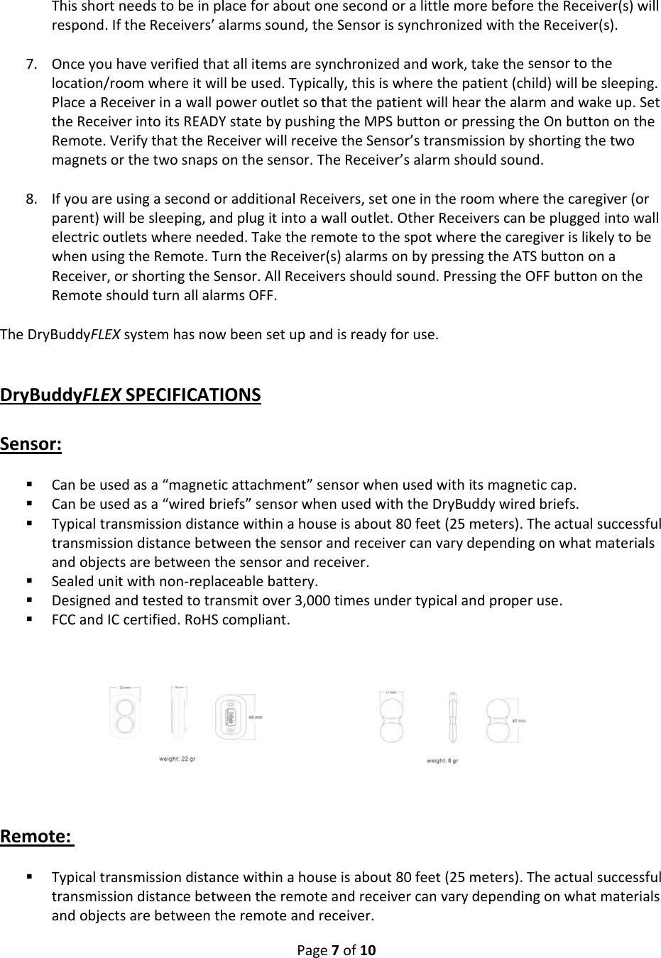 Page7of10ThisshortneedstobeinplaceforaboutonesecondoralittlemorebeforetheReceiver(s)willrespond.IftheReceivers’alarmssound,theSensorissynchronizedwiththeReceiver(s).7. Onceyouhaveverifiedthatallitemsaresynchronizedandwork,takethesensortothelocation/roomwhereitwillbeused.Typically,thisiswherethepatient(child)willbesleeping.PlaceaReceiverinawallpoweroutletsothatthepatientwillhearthealarmandwakeup.SettheReceiverintoitsREADYstatebypushingtheMPSbuttonorpressingtheOnbuttonontheRemote.VerifythattheReceiverwillreceivetheSensor’stransmissionbyshortingthetwomagnetsorthetwosnapsonthesensor.TheReceiver’salarmshouldsound.8. IfyouareusingasecondoradditionalReceivers,setoneintheroomwherethecaregiver(orparent)willbesleeping,andplugitintoawalloutlet.OtherReceiverscanbepluggedintowallelectricoutletswhereneeded.TaketheremotetothespotwherethecaregiverislikelytobewhenusingtheRemote.TurntheReceiver(s)alarmsonbypressingtheATSbuttononaReceiver,orshortingtheSensor.AllReceiversshouldsound.PressingtheOFFbuttonontheRemoteshouldturnallalarmsOFF.TheDryBuddyFLEXsystemhasnowbeensetupandisreadyforuse.DryBuddyFLEXSPECIFICATIONSSensor: Canbeusedasa“magneticattachment”sensorwhenusedwithitsmagneticcap. Canbeusedasa“wiredbriefs”sensorwhenusedwiththeDryBuddywiredbriefs. Typicaltransmissiondistancewithinahouseisabout80feet(25meters).Theactualsuccessfultransmissiondistancebetweenthesensorandreceivercanvarydependingonwhatmaterialsandobjectsarebetweenthesensorandreceiver. Sealedunitwithnon‐replaceablebattery. Designedandtestedtotransmitover3,000timesundertypicalandproperuse. FCCandICcertified.RoHScompliant. Remote: Typicaltransmissiondistancewithinahouseisabout80feet(25meters).Theactualsuccessfultransmissiondistancebetweentheremoteandreceivercanvarydependingonwhatmaterialsandobjectsarebetweentheremoteandreceiver.