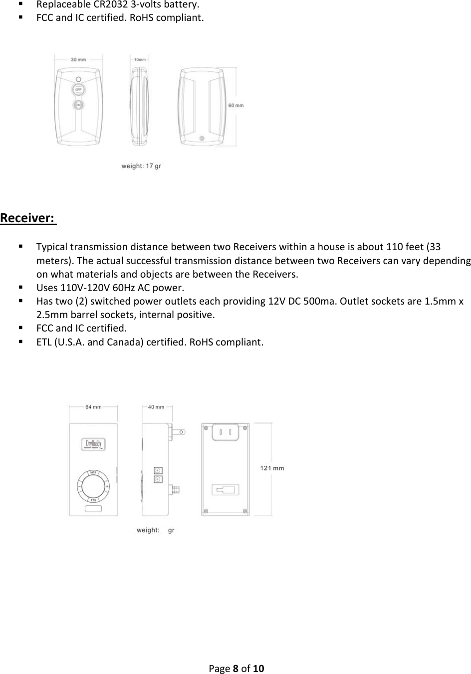 Page8of10 ReplaceableCR20323‐voltsbattery. FCCandICcertified.RoHScompliant.Receiver: TypicaltransmissiondistancebetweentwoReceiverswithinahouseisabout110feet(33meters).TheactualsuccessfultransmissiondistancebetweentwoReceiverscanvarydependingonwhatmaterialsandobjectsarebetweentheReceivers. Uses110V‐120V60HzACpower. Hastwo(2)switchedpoweroutletseachproviding12VDC500ma.Outletsocketsare1.5mmx2.5mmbarrelsockets,internalpositive. FCCandICcertified. ETL(U.S.A.andCanada)certified.RoHScompliant.