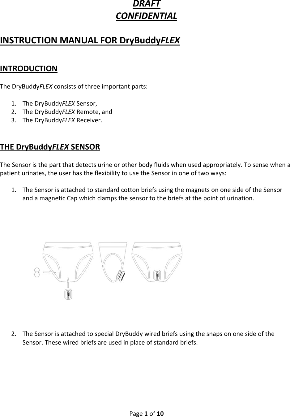 Page1of10DRAFTCONFIDENTIALINSTRUCTIONMANUALFORDryBuddyFLEXINTRODUCTIONTheDryBuddyFLEXconsistsofthreeimportantparts:1. TheDryBuddyFLEXSensor,2. TheDryBuddyFLEXRemote,and3. TheDryBuddyFLEXReceiver.THEDryBuddyFLEXSENSORTheSensoristhepartthatdetectsurineorotherbodyfluidswhenusedappropriately.Tosensewhenapatienturinates,theuserhastheflexibilitytousetheSensorinoneoftwoways:1. TheSensorisattachedtostandardcottonbriefsusingthemagnetsononesideoftheSensorandamagneticCapwhichclampsthesensortothebriefsatthepointofurination.2. TheSensorisattachedtospecialDryBuddywiredbriefsusingthesnapsononesideoftheSensor.Thesewiredbriefsareusedinplaceofstandardbriefs.