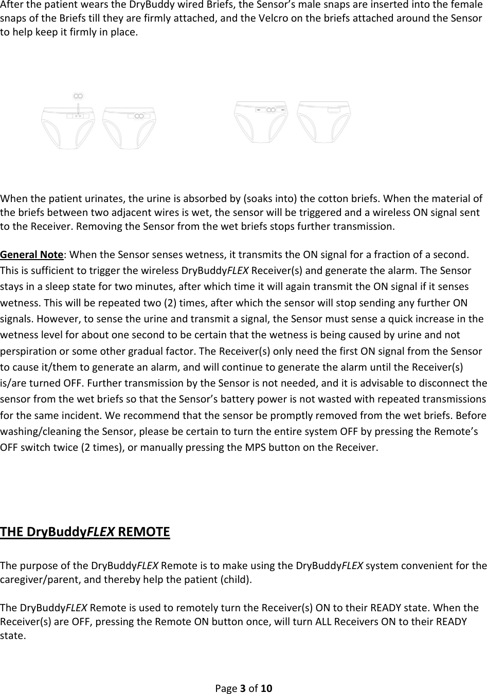 Page3of10AfterthepatientwearstheDryBuddywiredBriefs,theSensor’smalesnapsareinsertedintothefemalesnapsoftheBriefstilltheyarefirmlyattached,andtheVelcroonthebriefsattachedaroundtheSensortohelpkeepitfirmlyinplace. Whenthepatienturinates,theurineisabsorbedby(soaksinto)thecottonbriefs.Whenthematerialofthebriefsbetweentwoadjacentwiresiswet,thesensorwillbetriggeredandawirelessONsignalsenttotheReceiver.RemovingtheSensorfromthewetbriefsstopsfurthertransmission.GeneralNote:WhentheSensorsenseswetness,ittransmitstheONsignalforafractionofasecond.ThisissufficienttotriggerthewirelessDryBuddyFLEXReceiver(s)andgeneratethealarm.TheSensorstaysinasleepstatefortwominutes,afterwhichtimeitwillagaintransmittheONsignalifitsenseswetness.Thiswillberepeatedtwo(2)times,afterwhichthesensorwillstopsendinganyfurtherONsignals.However,tosensetheurineandtransmitasignal,theSensormustsenseaquickincreaseinthewetnesslevelforaboutonesecondtobecertainthatthewetnessisbeingcausedbyurineandnotperspirationorsomeothergradualfactor.TheReceiver(s)onlyneedthefirstONsignalfromtheSensortocauseit/themtogenerateanalarm,andwillcontinuetogeneratethealarmuntiltheReceiver(s)is/areturnedOFF.FurthertransmissionbytheSensorisnotneeded,anditisadvisabletodisconnectthesensorfromthewetbriefssothattheSensor’sbatterypowerisnotwastedwithrepeatedtransmissionsforthesameincident.Werecommendthatthesensorbepromptlyremovedfromthewetbriefs.Beforewashing/cleaningtheSensor,pleasebecertaintoturntheentiresystemOFFbypressingtheRemote’sOFFswitchtwice(2times),ormanuallypressingtheMPSbuttonontheReceiver.THEDryBuddyFLEXREMOTEThepurposeoftheDryBuddyFLEXRemoteistomakeusingtheDryBuddyFLEXsystemconvenientforthecaregiver/parent,andtherebyhelpthepatient(child).TheDryBuddyFLEXRemoteisusedtoremotelyturntheReceiver(s)ONtotheirREADYstate.WhentheReceiver(s)areOFF,pressingtheRemoteONbuttononce,willturnALLReceiversONtotheirREADYstate.